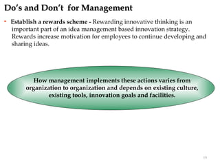 Do’s and Don’t for Management
   Establish a rewards scheme - Rewarding innovative thinking is an
    important part of an idea management based innovation strategy.
    Rewards increase motivation for employees to continue developing and
    sharing ideas.




            How management implements these actions varies from
         organization to organization and depends on existing culture,
                 existing tools, innovation goals and facilities.




                                                                         19
 