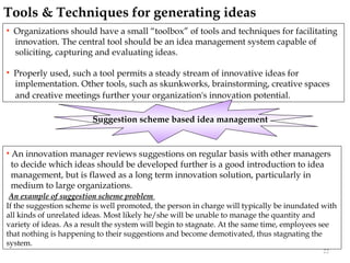 Tools & Techniques for generating ideas
   Organizations should have a small “toolbox” of tools and techniques for facilitating
    innovation. The central tool should be an idea management system capable of
    soliciting, capturing and evaluating ideas.

   Properly used, such a tool permits a steady stream of innovative ideas for
    implementation. Other tools, such as skunkworks, brainstorming, creative spaces
    and creative meetings further your organization's innovation potential.

                         Suggestion scheme based idea management


   An innovation manager reviews suggestions on regular basis with other managers
    to decide which ideas should be developed further is a good introduction to idea
    management, but is flawed as a long term innovation solution, particularly in
    medium to large organizations.
 An example of suggestion scheme problem
If the suggestion scheme is well promoted, the person in charge will typically be inundated with
all kinds of unrelated ideas. Most likely he/she will be unable to manage the quantity and
variety of ideas. As a result the system will begin to stagnate. At the same time, employees see
that nothing is happening to their suggestions and become demotivated, thus stagnating the
system.
                                                                                            22
 