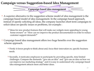 Campaign versus Suggestion-based Idea Management
                                Campaign based idea management

   A superior alternative to the suggestion scheme model of idea management is the
    campaign based model of idea management. In the campaign based approach,
    instead of openly soliciting all ideas, the company launches short term campaigns to
    solicit ideas on specific issues or problems, for example :

       “Ideas   for new product features that will make our widgets more appealing to young
            home-owners” or “How can we improve the product documentation in order to reduce
            customer support demands?”

   Campaign based idea management offers two huge benefits over the suggestion
    scheme approach.

          Firstly it forces people to think about and, focus their innovation on, specific business
           needs.

          Secondly, it motivates employees to participate by providing specific, time limited
           challenges. Compare the demands: “give me an idea” and “give me an idea on how we
           can improve our marketing strategy” and it is easy to understand why campaign based
           idea management attracts more and better ideas.
                                                                                                  23
 