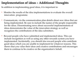 Implementation of ideas – Additional Thoughts
In addition to implementing good ideas, it is important to:

   Monitor the results of the idea implementations to evaluate the overall
    innovation programme.

   Communicate, via the communication plan details about new ideas that are
    being implemented. Be sure to include the names of the people responsible
    for the ideas. Disseminating news about successful implementations of
    ideas demonstrates the value of the innovation strategy as well as
    recognizes the contributions of the idea submitters.

   Reward people who have submitted and implemented ideas. This can
    include recognition as well as using any other rewards system you have
    implemented. Incidentally, you should also reward people who contribute
    good ideas which you are unable to implement for whatever reasons. This
    shows that you value their ideas and creative contributions and encourages
    them to continue to be creative on the organization's behalf.


                                                                              28
 