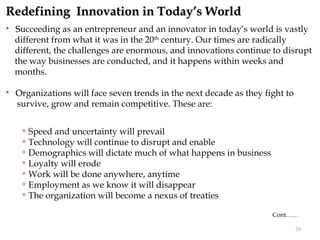 Redefining Innovation in Today’s World
   Succeeding as an entrepreneur and an innovator in today’s world is vastly
    different from what it was in the 20th century. Our times are radically
    different, the challenges are enormous, and innovations continue to disrupt
    the way businesses are conducted, and it happens within weeks and
    months.

   Organizations will face seven trends in the next decade as they fight to
    survive, grow and remain competitive. These are:

      Speed and uncertainty will prevail
      Technology will continue to disrupt and enable

      Demographics will dictate much of what happens in business

      Loyalty will erode

      Work will be done anywhere, anytime

      Employment as we know it will disappear

      The organization will become a nexus of treaties



                                                                      Cont……

                                                                               29
 