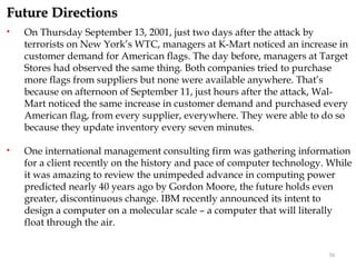 Future Directions
   On Thursday September 13, 2001, just two days after the attack by
    terrorists on New York’s WTC, managers at K-Mart noticed an increase in
    customer demand for American flags. The day before, managers at Target
    Stores had observed the same thing. Both companies tried to purchase
    more flags from suppliers but none were available anywhere. That’s
    because on afternoon of September 11, just hours after the attack, Wal-
    Mart noticed the same increase in customer demand and purchased every
    American flag, from every supplier, everywhere. They were able to do so
    because they update inventory every seven minutes.

   One international management consulting firm was gathering information
    for a client recently on the history and pace of computer technology. While
    it was amazing to review the unimpeded advance in computing power
    predicted nearly 40 years ago by Gordon Moore, the future holds even
    greater, discontinuous change. IBM recently announced its intent to
    design a computer on a molecular scale – a computer that will literally
    float through the air.


                                                                         30
 