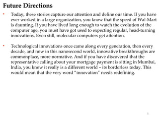 Future Directions
   Today, these stories capture our attention and define our time. If you have
    ever worked in a large organization, you know that the speed of Wal-Mart
    is daunting. If you have lived long enough to watch the evolution of the
    computer age, you must have got used to expecting regular, head-turning
    innovations. Even still, molecular computers get attention.

   Technological innovations once came along every generation, then every
    decade, and now in this nanosecond world, innovative breakthroughs are
    commonplace, more normative. And if you have discovered that the
    representative calling about your mortgage payment is sitting in Mumbai,
    India, you know it really is a different world – its borderless today. This
    would mean that the very word “innovation” needs redefining.




                                                                          31
 