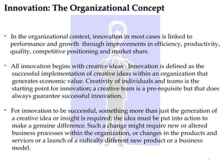 Innovation: The Organizational Concept


   In the organizational context, innovation in most cases is linked to
    performance and growth through improvements in efficiency, productivity,
    quality, competitive positioning and market share.

   All innovation begins with creative ideas . Innovation is defined as the
    successful implementation of creative ideas within an organization that
    generates economic value. Creativity of individuals and teams is the
    starting point for innovation; a creative team is a pre-requisite but that does
    always guarantee successful innovation.

   For innovation to be successful, something more than just the generation of
    a creative idea or insight is required: the idea must be put into action to
    make a genuine difference. Such a change might require new or altered
    business processes within the organization, or changes in the products and
    services or a launch of a radically different new product or a business
    model.
                                                                              7
 
