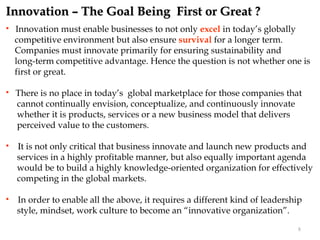Innovation – The Goal Being First or Great ?
   Innovation must enable businesses to not only excel in today’s globally
    competitive environment but also ensure survival for a longer term.
    Companies must innovate primarily for ensuring sustainability and
    long-term competitive advantage. Hence the question is not whether one is
    first or great.

   There is no place in today’s global marketplace for those companies that
    cannot continually envision, conceptualize, and continuously innovate
    whether it is products, services or a new business model that delivers
    perceived value to the customers.

   It is not only critical that business innovate and launch new products and
    services in a highly profitable manner, but also equally important agenda
    would be to build a highly knowledge-oriented organization for effectively
    competing in the global markets.

   In order to enable all the above, it requires a different kind of leadership
    style, mindset, work culture to become an “innovative organization”.
                                                                              8
 