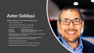 Asher Siddiqui
Investor / Mentor / VC / Corp Dev Exec / Entrepreneur
• ~20 years of experience
• 4 startups; 3 founded; 2 failures; 1 (small) exit
• 2 Corporate VC’s; 2 Venture Investors; 1 VC
• Invested: $7-8bn (Prior to 500)
Late Stage: led 36+ deals valued at $34bn; closed 9
Early Stage: looked at 100’s; closed 12+
• Ex-Managing Partner (+ Member of the Investment Committee) at
500 Startups (San Francisco, USA)
• Ex-Head of M&A at Etisalat Group responsible for Mergers &
Acquisitions and Corporate Venture Capital (UAE).
• Extensive Board level experience.
• Advisor to Private Equity Firms, VC’s, SWF’s and Startups.
• BA in Business and an MSc in Software Development.
 