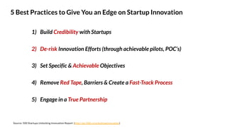 1) Build Credibility with Startups
2) De-risk Innovation Efforts (through achievable pilots, POC’s)
3) Set Specific & Achievable Objectives
4) Remove Red Tape, Barriers & Create a Fast-Track Process
5) Engage in a True Partnership
5 Best Practices to Give You an Edge on Startup Innovation
Source: 500 Startups Unlocking Innovation Report (http://go.500.co/unlockinginnovation)
 