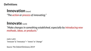 Innovation (noun)
“The action or process of innovating.”
Innovate (verb)
“Make changes in something established, especially by introducing new
methods, ideas, or products.”
roots: Latin
“innovare” & “innovatus” = “renew” or “change”
Source: The Oxford Dictionary 2019
Definitions
 