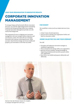 Lead your organisation to innovative results


Corporate Innovation
Management
To manage change and lead towards effective innovation       For whom?
processes, you need the right background for stimulating
creativity and intrapreneurship within your company.         We would like to invite you for an intake interview if you
Corporate Innovation Management provides you with            have
exactly that background!
                                                             •	 at least 3 years of work experience,
This programme focuses on aligning your innovation           •	 and you want to develop your organisation further and
management with your strategic business objectives and          lead it to innovative results.
your business context. We work with you to develop
innovation and corporate venturing processes. When           Added value for you and your company
you draw value from the strategic use of your intellectual
property, your innovation is more than successful.           You will:

                                                             •	 formulate and implement innovation strategies in
                                                                established organisations.
                                                             •	 direct entrepreneurial change within your organisation.
                                                             •	 gain the necessary problem-solving knowledge for
                                                                supporting entrepreneurial innovative projects within
                                                                your organisation.
                                                             •	 learn how to use intellectual property defensively and
                                                                offensively.




Herman Van den Broeck shares his insights
in change management with you.
 