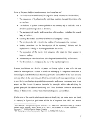 Some of the general objectives of corporate insolvency law are1:
    •   The facilitation of the recovery of companies which are in financial difficulties;
    •   The suspension of legal actions by individual creditors through the creation of a
        moratorium;
    •   The removal of powers of management of the company by its directors, even if
        directors retain their position as directors;
    •   The avoidance of transfer and transactions which unfairly prejudice the general
        body of creditors;
    •   Ensuring that there is an orderly distribution of company’s assets;
    •   The provision of a fair system for the ranking of claims against the company;
    •   Making provisions for the investigation of the company’ failures and the
        imposition of liability of those responsible for the failure;
    •   The protection of the public from directors who might in future engage in
        improper trading;
    •   Maintaining the ethical standards and competence of insolvency practitioners;
    •   The dissolution of a company at the end of the liquidation process.


In most jurisdictions, an effective corporate insolvency regime is seen to be one that
should be able to provide a system to enable the winding up of companies where there is
no future prospect of the business becoming profitable and viable with the least possible
cost and delay. At the same time, an effective corporate insolvency regime should be able
to provide for mechanisms to rehabilitate companies and rescue companies from being
wound up. The Harmer Report of Australia2 for example, whilst acknowledging the
general principles of corporate insolvency law, stated that there should be an effective
release of the insolvent company from financial obligations and liabilities.


Whilst most of the general principles of corporate insolvency law stated above are found
in company’s liquidation provisions within the Companies Act 1965, the present

1
  See RM Goode, Principles of Corporate Insolvency Law (1990) Sweet & Maxwell, London pp 5-10; RW
Harmer, general Insolvency Inquiry, Report No 45, AGPS (1988) Canberra; IF Fletcher, The Law of
Insolvency (2nd Ed. 1996) Sweet & Maxwell London.
2
  RW Harmer, general Insolvency Inquiry, Report No 45, AGPS (1988) Canberra.


                                                                                               2
 