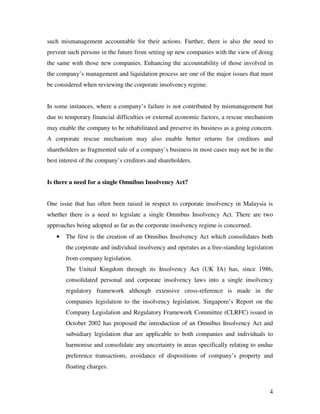 such mismanagement accountable for their actions. Further, there is also the need to
prevent such persons in the future from setting up new companies with the view of doing
the same with those new companies. Enhancing the accountability of those involved in
the company’s management and liquidation process are one of the major issues that must
be considered when reviewing the corporate insolvency regime.


In some instances, where a company’s failure is not contributed by mismanagement but
due to temporary financial difficulties or external economic factors, a rescue mechanism
may enable the company to be rehabilitated and preserve its business as a going concern.
A corporate rescue mechanism may also enable better returns for creditors and
shareholders as fragmented sale of a company’s business in most cases may not be in the
best interest of the company’s creditors and shareholders.


Is there a need for a single Omnibus Insolvency Act?


One issue that has often been raised in respect to corporate insolvency in Malaysia is
whether there is a need to legislate a single Omnibus Insolvency Act. There are two
approaches being adopted as far as the corporate insolvency regime is concerned.
   •   The first is the creation of an Omnibus Insolvency Act which consolidates both
       the corporate and individual insolvency and operates as a free-standing legislation
       from company legislation.
       The United Kingdom through its Insolvency Act (UK IA) has, since 1986,
       consolidated personal and corporate insolvency laws into a single insolvency
       regulatory framework although extensive cross-reference is made in the
       companies legislation to the insolvency legislation. Singapore’s Report on the
       Company Legislation and Regulatory Framework Committee (CLRFC) issued in
       October 2002 has proposed the introduction of an Omnibus Insolvency Act and
       subsidiary legislation that are applicable to both companies and individuals to
       harmonise and consolidate any uncertainty in areas specifically relating to undue
       preference transactions, avoidance of dispositions of company’s property and
       floating charges.



                                                                                        4
 