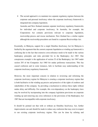 •   The second approach is to maintain two separate regulatory regimes between the
       corporate and personal insolvency where the corporate insolvency framework is
       integrated into company legislation.
       Australia and New Zealand maintain separate insolvency regulatory frameworks
       for individual and corporate insolvency. In Australia, for example, the
       Corporations Act contains provisions relevant to corporate liquidation,
       receivership process and rescue mechanism. New Zealand has a similar regime
       although the receivership procedures are found in a separate Receiverships Act.


Essentially, in Malaysia, support for a single Omnibus Insolvency Act for Malaysia is
fuelled by the argument that the current corporate liquidation or winding up framework is
confusing due to the fact that extensive cross-reference needs to be made to the various
bankruptcy principles and rules provided for in the Bankruptcy Act 1967. One
conspicuous example is the application of section 53 of the Bankruptcy Act 1967 under
section 293 of the Companies Act 1965 for undue preference transactions. This has
caused confusion and in some instances, fails to facilitate easy understanding of the
corporate insolvency regulatory framework.


However, the more important concern in relation to reviewing and reforming the
corporate insolvency regime for Malaysia is creating a corporate insolvency regime that
is both facilitative to the winding up process and protective of the rights of creditors and
stakeholders of the company by providing a mechanism to enforce these rights without
undue delay and difficulty. For example, this over-dependency on the bankruptcy laws
may be resolved by incorporating into the company legislation provisions on corporate
winding up and removing any cross references to the provisions of the Bankruptcy Act
1967 that are incompatible with corporate insolvency.


It should be pointed out that with or without an Omnibus Insolvency Act, further
improvements can and should be made to reduce any confusion that may exist in respect
to our existing corporate insolvency regime. This can be done by refining and



                                                                                          5
 