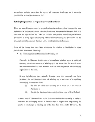 streamlining existing provisions in respect of corporate insolvency as is currently
provided for in the Companies Act 1965.


Refining the provisions in respect to corporate liquidation


There are several improvements in terms of substantive and procedural changes that may
and should be made to the current company liquidation framework in Malaysia. This is in
line with the objective of the CLRC to facilitate and provide simplified yet effective
procedures in every aspect of company administration including the procedures for the
proper closure of a company that may not be able to continue its business.


Some of the issues that have been considered in relation to liquidation in other
jurisdictions relate to the following:
    •     the commencement and termination of winding up


         Currently, in Malaysia in the case of compulsory winding up of a registered
         company, the commencement of winding up is not on the date the order is made
         but is instead deemed to have occurred from the date the petition for winding up
         is presented to the court.


         Several jurisdictions have actually departed from this approach and have
         provided, that the commencement of winding up in the case of compulsory
         winding up, occurs either from:
                (i)     the date the order for winding up is made, as ii the case in
                        Australia; or
                (ii)    the date the liquidator is appointed, as is the case in New Zealand.


        Another area of concern relates to the persons who have the authority to apply to
        terminate the winding up process. Currently, there is no provision empowering the
        courts to discharge a winding up order that has been made. However, the




                                                                                               6
 