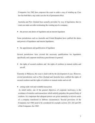 Companies Act 1965 does empower the court to order a stay of winding up. Case
    law has held that a stay order can also be of permanent effect.


    Australia and New Zealand have actually provided, by way of legislation, that its
    court can make an order terminating the winding up of a company.


•     the powers and duties of liquidator and an interim liquidator


Some jurisdictions such as Australia and United Kingdom have codified the duties
and powers of liquidators and interim liquidators.


•     the appointment and qualification of liquidator


Several jurisdictions have revised the necessary qualifications for liquidators
specifically and corporate insolvency practitioners in general.


•     the rights of secured creditors and the rights of creditors to mutual credits and
      set-off


Currently in Malaysia, this issue is dealt with by the development of case. However,
several jurisdictions such as New Zealand and Australia have codified the rights of
secured creditors and the rights of creditors to mutual credits and set-off.


•     setting aside void and voidable transaction.
    As noted earlier, one of the general objectives of corporate insolvency is the
    avoidance of transfers and transactions which unfairly prejudice the general body of
    creditors. It is important that adequate powers are given statutorily to recover assets
    of a company transferred in dubious circumstances. Several provisions of the
    Companies Act 1965 need to be considered for example sections 223, 224 and 293
    of the Companies Act 1965.




                                                                                         7
 