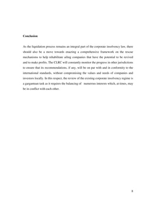 Conclusion


As the liquidation process remains an integral part of the corporate insolvency law, there
should also be a move towards enacting a comprehensive framework on the rescue
mechanisms to help rehabilitate ailing companies that have the potential to be revived
and to make profits. The CLRC will constantly monitor the progress in other jurisdictions
to ensure that its recommendations, if any, will be on par with and in conformity to the
international standards, without compromising the values and needs of companies and
investors locally. In this respect, the review of the existing corporate insolvency regime is
a gargantuan task as it requires the balancing of numerous interests which, at times, may
be in conflict with each other.




                                                                                           8
 