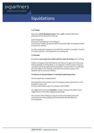1800 246 801 svpartners.com.au
1.3.3 Voting
Resolutions will be decided on voices unless a poll is called for before the
declaration of the result of the voices by:
a) the Chairperson;
b) 2 persons participating in the meeting; or
c) by a person holding not less than 10% of total voting rights of all people entitled
to vote at the meeting
If a Poll is conducted a resolution is carried if the resolution is carried by a majority
in number and value. The Chairperson has a casting vote.
1.3.4 Proxies
A liquidator must send to the creditor with the notice of meeting a form of Proxy.
Creditors can appoint any natural person over 18 years of age to act as the proxy.
If the proxyholder is the liquidator, or an employee or his/her partner, the proxy
cannot be used for the approval of the liquidator’s remuneration if it is to be paid
out of the assets of the company (unless the remuneration is paid as if the
liquidator was an unsecured creditor).
A company can only participate in a meeting by appointing a proxy.
The proxy given by a company should:
a) be signed by a person whose role in the company clearly authorises him or her
to appoint a proxy; and
b) be accompanied by a copy of a resolution under S249(3).
The lodgement of a proxy by facsimile is in order, so long as the original is also
lodged within 72 hours after lodging the faxed copy.
The convenor of the meeting can require proxies to be lodged prior to the
commencement of the meeting, but not more than 48 hours before its
commencement.
liquidations
 