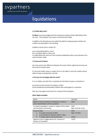1800 246 801 svpartners.com.au
1.3.5 Who May Vote?
Creditors must have lodged with the Chairperson details of their debt before they
can vote. The liquidator may require a formal proof of debt.
In addition, the Chairperson must admit the debt for voting purposes, before the
creditor can participate in the meeting.
Creditors cannot vote in respect of:
a) an unliquidated debt or claim;
b) a contingent debt or claim; and
c) a debt where the value of it has not been established unless a just estimate of its
value has been made
1.3.6 Secured Creditors
Can only vote for the difference between the value of their registered security and
the amount actually owed.
If a secured creditor votes in respect of his or her debt or claim the creditor will be
taken to have surrendered its security.
1.4 So you are not happy with the result?
If, as a creditor, you feel that a resolution (or the failure to pass a resolution) is
a) contrary to the interests of creditors; and/or
b) has prejudiced (unreasonably) creditors who voted against a resolution,
then you may apply to the Court for a review of the resolution.
Other Rights Available
RIGHT SECTION
Apply to Court for special consideration in view of
costs indemnification of the Liquidator
S564
To inspect Liquidators’ records in respect of the estate
and carrying on of business.
S531
Reg. 5.6.01 & 5.6.02
Proofs of Debt:
1. To inspect all proofs of debt;
2. To be advised of rejection within 7 days;
3. To appeal against wrong admission.
S531
Reg. 5.6.54(1)
S1321
Appeal to Court if aggrieved by act, omission or
decision of Liquidator.
S1321
liquidations
 