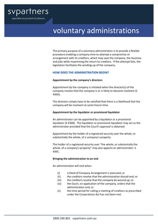 1800 246 801 svpartners.com.au
The primary purpose of a voluntary administration is to provide a flexible
procedure enabling a company time to attempt a compromise or
arrangement with its creditors, which may save the company, the business
and jobs while maximising the return to creditors. If the attempt fails, the
legislation facilitates the winding-up of the company.
HOW DOES THE ADMINISTRATION BEGIN?
Appointment by the company’s directors
Appointment by the company is initiated when the director(s) of the
company resolve that the company is or is likely to become insolvent (S
436A).
The directors simply have to be satisfied that there is a likelihood that the
company will be insolvent at some future time.
Appointment by the liquidator or provisional liquidator
An administrator can be appointed by a liquidator or a provisional
liquidator (S 436B). The liquidator or provisional liquidator may act as the
administrator provided that the Court’s approval is obtained.
Appointment by the holder of a registered security over the whole, or
substantially the whole, of a company’s property
The holder of a registered security over “the whole, or substantially the
whole, of a company’s property” may also appoint an administrator: S
436C.
Bringing the administration to an end
An administration will end when:
(i) a Deed of Company Arrangement is executed; or
(ii) the creditors resolve that the administration should end; or
(iii) the creditors resolve that the company be wound up; or
(iv) the Court, on application of the company, orders that the
administration end; or
(v) the time period for calling a meeting of creditors as prescribed
under the Corporations Act has not been met.
voluntary administrations
 