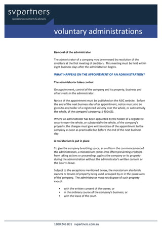 1800 246 801 svpartners.com.au
Removal of the administrator
The administrator of a company may be removed by resolution of the
creditors at the first meeting of creditors. This meeting must be held within
eight business days after the administration begins.
WHAT HAPPENS ON THE APPOINTMENT OF AN ADMINISTRATION?
The administrator takes control
On appointment, control of the company and its property, business and
affairs vests in the administrator.
Notice of the appointment must be published on the ASIC website. Before
the end of the next business day after appointment, notice must also be
given to any holder of a registered security over the whole, or substantially
the whole, of the company’s property: S 450A(3).
Where an administrator has been appointed by the holder of a registered
security over the whole, or substantially the whole, of the company’s
property, the chargee must give written notice of the appointment to the
company as soon as practicable but before the end of the next business
day.
A moratorium is put in place
To give the company breathing space, as and from the commencement of
the administration, a moratorium comes into effect preventing creditors
from taking actions or proceedings against the company or its property
during the administration without the administrator’s written consent or
the Court’s leave.
Subject to the exceptions mentioned below, the moratorium also binds
owners or lessors of property being used, occupied by or in the possession
of the company. The administrator must not dispose of such property
except:
• with the written consent of the owner; or
• in the ordinary course of the company’s business; or
• with the leave of the court.
voluntary administrations
 