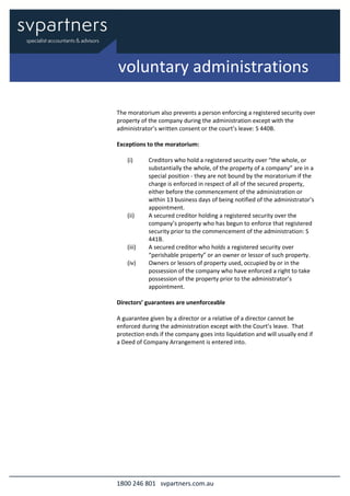 1800 246 801 svpartners.com.au
The moratorium also prevents a person enforcing a registered security over
property of the company during the administration except with the
administrator’s written consent or the court’s leave: S 440B.
Exceptions to the moratorium:
(i) Creditors who hold a registered security over “the whole, or
substantially the whole, of the property of a company” are in a
special position - they are not bound by the moratorium if the
charge is enforced in respect of all of the secured property,
either before the commencement of the administration or
within 13 business days of being notified of the administrator’s
appointment.
(ii) A secured creditor holding a registered security over the
company’s property who has begun to enforce that registered
security prior to the commencement of the administration: S
441B.
(iii) A secured creditor who holds a registered security over
“perishable property” or an owner or lessor of such property.
(iv) Owners or lessors of property used, occupied by or in the
possession of the company who have enforced a right to take
possession of the property prior to the administrator’s
appointment.
Directors’ guarantees are unenforceable
A guarantee given by a director or a relative of a director cannot be
enforced during the administration except with the Court’s leave. That
protection ends if the company goes into liquidation and will usually end if
a Deed of Company Arrangement is entered into.
voluntary administrations
 
