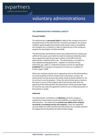 1800 246 801 svpartners.com.au
THE ADMINISTRATOR'S PERSONAL LIABILITY
Personal Liability
The administrator is personally liable for debts of the company incurred in
the performance of the administrator’s functions and powers, for services
rendered, goods bought and property hired, leased, used or occupied by
the company; but is entitled to a right of indemnity out of the company’s
property for that liability: SS 443A and 443B.
The administrator will therefore need to be satisfied that the company has
sufficient free assets out of which to meet the statutory indemnity and/or
has an agreement with the principal creditors to the effect that the
administrator’s liabilities will be met. The administrator is not taken to
have adopted existing agreements. Suppliers of essential services
(electricity, gas, water or a telecommunication service) are specifically
prohibited from insisting on the payment of arrears as a condition of
further supply: S 600F.
Where the company entered into an agreement prior to the administration,
to use the property of which someone else is the owner or lessor, the
administrator has five business days within which to decide whether or not
to continue to use the property. Unless the administrator gives a notice to
the owner or lessor of the property within five business days after the
beginning of the administration the administrator will be personally liable
for amounts due under the agreement while he uses or keeps possession of
the property or goods.
Indemnity
The administrator is entitled to an indemnity out of the company’s
property for remuneration and personal liabilities incurred during the
administration. The indemnity has priority over debts of the company
secured by a circulating security over property, unless the registered
security holder has either commenced enforcement of or actually enforced
the registered security before the administration began.
voluntary administrations
 