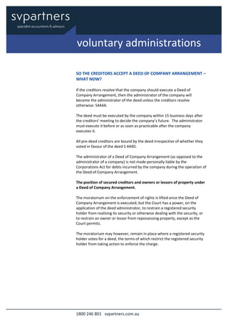 1800 246 801 svpartners.com.au
SO THE CREDITORS ACCEPT A DEED OF COMPANY ARRANGEMENT –
WHAT NOW?
If the creditors resolve that the company should execute a Deed of
Company Arrangement, then the administrator of the company will
become the administrator of the deed unless the creditors resolve
otherwise: S444A.
The deed must be executed by the company within 15 business days after
the creditors’ meeting to decide the company’s future. The administrator
must execute it before or as soon as practicable after the company
executes it.
All pre-deed creditors are bound by the deed irrespective of whether they
voted in favour of the deed S 444D.
The administrator of a Deed of Company Arrangement (as opposed to the
administrator of a company) is not made personally liable by the
Corporations Act for debts incurred by the company during the operation of
the Deed of Company Arrangement.
The position of secured creditors and owners or lessors of property under
a Deed of Company Arrangement.
The moratorium on the enforcement of rights is lifted once the Deed of
Company Arrangement is executed; but the Court has a power, on the
application of the deed administrator, to restrain a registered security
holder from realising its security or otherwise dealing with the security, or
to restrain an owner or lessor from repossessing property, except as the
Court permits.
The moratorium may however, remain in place where a registered security
holder votes for a deed, the terms of which restrict the registered security
holder from taking action to enforce the charge.
voluntary administrations
 