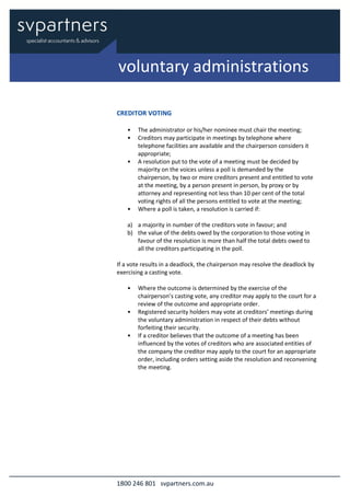 1800 246 801 svpartners.com.au
CREDITOR VOTING
• The administrator or his/her nominee must chair the meeting;
• Creditors may participate in meetings by telephone where
telephone facilities are available and the chairperson considers it
appropriate;
• A resolution put to the vote of a meeting must be decided by
majority on the voices unless a poll is demanded by the
chairperson, by two or more creditors present and entitled to vote
at the meeting, by a person present in person, by proxy or by
attorney and representing not less than 10 per cent of the total
voting rights of all the persons entitled to vote at the meeting;
• Where a poll is taken, a resolution is carried if:
a) a majority in number of the creditors vote in favour; and
b) the value of the debts owed by the corporation to those voting in
favour of the resolution is more than half the total debts owed to
all the creditors participating in the poll.
If a vote results in a deadlock, the chairperson may resolve the deadlock by
exercising a casting vote.
• Where the outcome is determined by the exercise of the
chairperson’s casting vote, any creditor may apply to the court for a
review of the outcome and appropriate order.
• Registered security holders may vote at creditors’ meetings during
the voluntary administration in respect of their debts without
forfeiting their security.
• If a creditor believes that the outcome of a meeting has been
influenced by the votes of creditors who are associated entities of
the company the creditor may apply to the court for an appropriate
order, including orders setting aside the resolution and reconvening
the meeting.
voluntary administrations
 