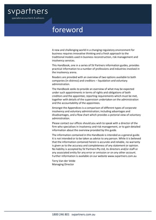 1800 246 801 svpartners.com.au
A new and challenging world in a changing regulatory environment for
business requires innovative thinking and a fresh approach to the
traditional models used in business reconstruction, risk management and
insolvency services.
This Handbook, one in a series of SV Partners information guides, provides
practical information to a number of professions and industries involved in
the insolvency arena.
Readers are provided with an overview of two options available to both
companies (in distress) and creditors – liquidation and voluntary
administration.
The Handbook seeks to provide an overview of what may be expected
under such appointments in terms of rights and obligations of both
creditors and the appointee; reporting requirements which must be met,
together with details of the supervision undertaken on the administration
and the accountability of the appointees.
Amongst the Appendices is a comparison of different types of corporate
insolvency and voluntary administration; including advantages and
disadvantages, and a flow chart which provides a pictorial view of voluntary
administration.
Please contact our offices should you wish to speak with a director of the
firm who specialises in insolvency and risk management, or to gain detailed
information about the overview provided by this guide.
The information contained in this Handbook is intended as a general guide.
It is not intended or to be taken as advice to any person. While it is believed
that the information contained herein is accurate and reliable, no warranty
is given as to the accuracy and completeness of any statement or opinion.
No liability is accepted by SV Partners Pty Ltd, its directors and/or staff or
any associated entity for any error or omission or on any other account.
Further information is available on our website www.svpartners.com.au
Terry Van der Velde
Managing Director
foreword
 
