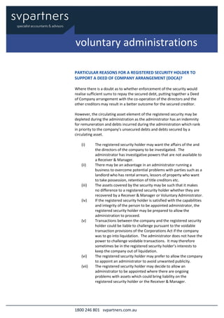 1800 246 801 svpartners.com.au
PARTICULAR REASONS FOR A REGISTERED SECURITY HOLDER TO
SUPPORT A DEED OF COMPANY ARRANGEMENT (DOCA)?
Where there is a doubt as to whether enforcement of the security would
realise sufficient sums to repay the secured debt, putting together a Deed
of Company arrangement with the co-operation of the directors and the
other creditors may result in a better outcome for the secured creditor.
However, the circulating asset element of the registered security may be
depleted during the administration as the administrator has an indemnity
for remuneration and debts incurred during the administration which rank
in priority to the company’s unsecured debts and debts secured by a
circulating asset.
(i) The registered security holder may want the affairs of the and
the directors of the company to be investigated. The
administrator has investigative powers that are not available to
a Receiver & Manager.
(ii) There may be an advantage in an administrator running a
business to overcome potential problems with parties such as a
landlord who has rental arrears, lessors of property who want
to take possession, retention of title creditors etc.
(iii) The assets covered by the security may be such that it makes
no difference to a registered security holder whether they are
recovered by a Receiver & Manager or Voluntary Administrator.
(iv) If the registered security holder is satisfied with the capabilities
and integrity of the person to be appointed administrator, the
registered security holder may be prepared to allow the
administration to proceed.
(v) Transactions between the company and the registered security
holder could be liable to challenge pursuant to the voidable
transaction provisions of the Corporations Act if the company
was to go into liquidation. The administrator does not have the
power to challenge voidable transactions. It may therefore
sometimes be in the registered security holder’s interests to
keep the company out of liquidation.
(vi) The registered security holder may prefer to allow the company
to appoint an administrator to avoid unwanted publicity.
(vii) The registered security holder may decide to allow an
administrator to be appointed where there are ongoing
problems with assets which could bring liability on the
registered security holder or the Receiver & Manager.
voluntary administrations
 