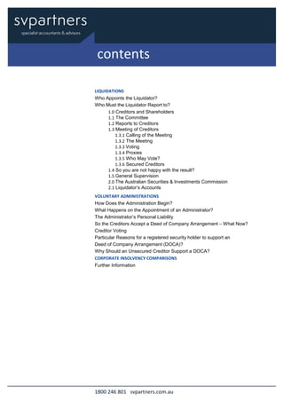 1800 246 801 svpartners.com.au
LIQUIDATIONS
Who Appoints the Liquidator?
Who Must the Liquidator Report to?
1.0 Creditors and Shareholders
1.1 The Committee
1.2 Reports to Creditors
1.3 Meeting of Creditors
1.3.1 Calling of the Meeting
1.3.2 The Meeting
1.3.3 Voting
1.3.4 Proxies
1.3.5 Who May Vote?
1.3.6 Secured Creditors
1.4 So you are not happy with the result?
1.5 General Supervision
2.0 The Australian Securities & Investments Commission
2.1 Liquidator’s Accounts
VOLUNTARY ADMINISTRATIONS
How Does the Administration Begin?
What Happens on the Appointment of an Administrator?
The Administrator’s Personal Liability
So the Creditors Accept a Deed of Company Arrangement – What Now?
Creditor Voting
Particular Reasons for a registered security holder to support an
Deed of Company Arrangement (DOCA)?
Why Should an Unsecured Creditor Support a DOCA?
CORPORATE INSOLVENCY COMPARISONS
Further Information
contents
 