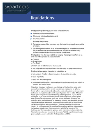 1800 246 801 svpartners.com.au
The types of liquidations you will have contact with are:
Creditors’ voluntary liquidation;
Members’ voluntary liquidation; and
Court liquidation.
Purpose of liquidation:
1. To realise assets of the company and distribute the proceeds amongst its
creditors.
2. To investigate the affairs of an insolvent company to ascertain the reason
for its failure and to ensure all recoverable property is retrieved – eg
preference payments and uncommercial transactions.
The liquidator has the responsibility of bringing the company’s affairs to an
end, and in this process is accountable to:
a) Creditors
b) Shareholders
c) The Court
Creditors can be either secured or unsecured.
In this paper we concentrate mainly upon the rights of unsecured creditors.
The Courts have stated the duties of a liquidator is:
a) to investigate the affairs of a company from its foundation onwards;
b) to act impartially;
c) to act with skill and diligence;
d) to avoid placing himself in a position where his/her interest conflicts or is likely to
conflict, with his/her duties.
A liquidator should get in all assets, and discharge all the liabilities, so far as the
assets allow. He/she should be alert to ascertain any misfeasance by officers,
former officers or promoters and, so far as the assets allow, proceed to recover any
preferences or any damages for which any such persons may be liable. Where the
history of the company shows a likelihood of some misfeasance, he/she should
investigate, so far as the assets allow, to see whether officers or former officers
have infringed the requirements of the law, at least where the liquidation will
otherwise result in no payment at all to external creditors, and where the external
creditors would have been paid in full if transactions which raise or assist to raise
the likelihood, had not been entered into. If the assets available (pending any
recovery for misfeasance etc) do not allow full compliance with the relevant duties,
the liquidator should report the circumstances, with his/her opinion of the
likelihood, and the reasons for his opinions, to the interested creditors and to the
"Australian Securities and Investments Commission” (ASIC). Liquidators actions are
governed by the powers outlined in the Corporations Act 2001.
liquidations
 