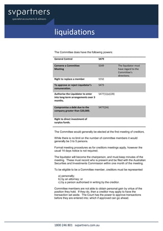 1800 246 801 svpartners.com.au
The Committee does have the following powers:
General Control S479
Convene a Committee
Meeting
S549 The liquidator must
have regard to the
Committee’s
directions.
Right to replace a member S550
To approve or reject Liquidator’s
remuneration.
S473
Authorise the Liquidator to enter
into long-term arrangements over 3
months.
S477(1)(a)(2B)
Compromise a debt due to the
company greater than $20,000.
S477(2A)
Right to direct investment of
surplus funds.
The Committee would generally be elected at the first meeting of creditors.
While there is no limit on the number of committee members it would
generally be 3 to 5 persons.
Formal meeting procedures as for creditors meetings apply, however the
usual 14 days notice is not required.
The liquidator will become the chairperson, and must keep minutes of the
meeting. These must record who is present and be filed with the Australian
Securities and Investments Commission within one month of the meeting.
To be eligible to be a Committee member, creditors must be represented
a) personally;
b) by an attorney; or
c) by a person authorised in writing by the creditor.
Committee members are not able to obtain personal gain by virtue of the
position they hold. If they do, then a creditor may apply to have the
transaction set aside. The Court has the power to approve transactions
before they are entered into; which if approved can go ahead.
liquidations
 