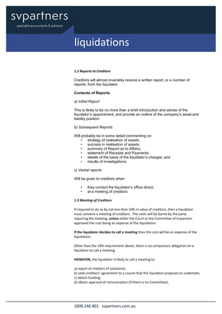 1800 246 801 svpartners.com.au
1.2 Reports to Creditors
Creditors will almost invariably receive a written report, or a number of
reports, from the liquidator.
Contents of Reports
a) Initial Report
This is likely to be no more than a brief introduction and advise of the
liquidator’s appointment, and provide an outline of the company’s asset and
liability position.
b) Subsequent Reports
Will probably be in some detail commenting on:
• strategy of realisation of assets;
• success in realisation of assets;
• summary of Report as to Affairs;
• statement of Receipts and Payments;
• details of the basis of the liquidator’s charges; and
• results of investigations.
c) Verbal reports
Will be given to creditors when
• they contact the liquidator’s office direct;
• at a meeting of creditors
1.3 Meeting of Creditors
If required to do so by not less than 10% in value of creditors, then a liquidator
must convene a meeting of creditors. The costs will be borne by the party
requiring the meeting, unless either the Court or the Committee of Inspection
approved the cost being an expense of the liquidation.
If the liquidator decides to call a meeting then the cost will be an expense of the
liquidation.
Other than the 10% requirement above, there is no compulsory obligation on a
liquidator to call a meeting.
HOWEVER, the liquidator is likely to call a meeting to:
a) report on matters of substance;
b) seek creditors’ agreement to a course that the liquidator proposes to undertake;
c) obtain funding;
d) obtain approval of remuneration (if there is no Committee);
liquidations
 