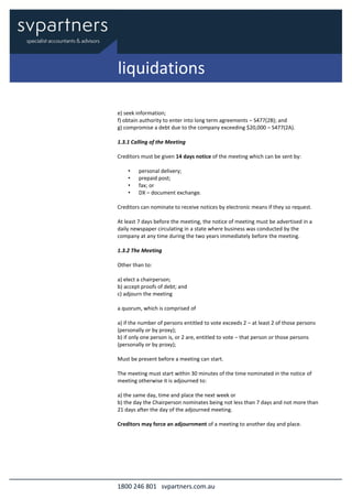 1800 246 801 svpartners.com.au
e) seek information;
f) obtain authority to enter into long term agreements – S477(2B); and
g) compromise a debt due to the company exceeding $20,000 – S477(2A).
1.3.1 Calling of the Meeting
Creditors must be given 14 days notice of the meeting which can be sent by:
• personal delivery;
• prepaid post;
• fax; or
• DX – document exchange.
Creditors can nominate to receive notices by electronic means if they so request.
At least 7 days before the meeting, the notice of meeting must be advertised in a
daily newspaper circulating in a state where business was conducted by the
company at any time during the two years immediately before the meeting.
1.3.2 The Meeting
Other than to:
a) elect a chairperson;
b) accept proofs of debt; and
c) adjourn the meeting
a quorum, which is comprised of
a) if the number of persons entitled to vote exceeds 2 – at least 2 of those persons
(personally or by proxy);
b) if only one person is, or 2 are, entitled to vote – that person or those persons
(personally or by proxy);
Must be present before a meeting can start.
The meeting must start within 30 minutes of the time nominated in the notice of
meeting otherwise it is adjourned to:
a) the same day, time and place the next week or
b) the day the Chairperson nominates being not less than 7 days and not more than
21 days after the day of the adjourned meeting.
Creditors may force an adjournment of a meeting to another day and place.
liquidations
 