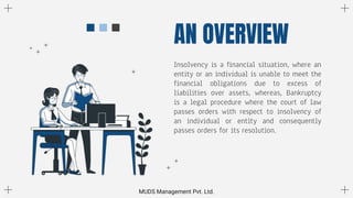 Insolvency is a financial situation, where an
entity or an individual is unable to meet the
financial obligations due to excess of
liabilities over assets, whereas, Bankruptcy
is a legal procedure where the court of law
passes orders with respect to insolvency of
an individual or entity and consequently
passes orders for its resolution.
AN OVERVIEW
MUDS Management Pvt. Ltd.
 