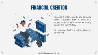 FINANCIAL CREDITOR
Financial Creditor could be any person to
whom a business debt is owed or a
person to whom such amount is legally
assigned or transmitted.
For example: Banks or other financial
institutions.
MUDS Management Pvt. Ltd.
 