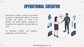 OPERATIONAL CREDITOR
MUDS Management Pvt. Ltd.
Operational Creditor could be any person
to whom an operational debt is owed and
includes any person to whom such
amount has been legally assigned or
transferred for goods or services done by
them.
For example: vendors and suppliers,
employees, government etc.
 