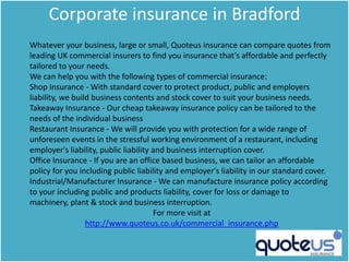 Corporate insurance in Bradford
Whatever your business, large or small, Quoteus insurance can compare quotes from
leading UK commercial insurers to find you insurance that‘s affordable and perfectly
tailored to your needs.
We can help you with the following types of commercial insurance:
Shop Insurance - With standard cover to protect product, public and employers
liability, we build business contents and stock cover to suit your business needs.
Takeaway Insurance - Our cheap takeaway insurance policy can be tailored to the
needs of the individual business
Restaurant Insurance - We will provide you with protection for a wide range of
unforeseen events in the stressful working environment of a restaurant, including
employer's liability, public liability and business interruption cover.
Office Insurance - If you are an office based business, we can tailor an affordable
policy for you including public liability and employer's liability in our standard cover.
Industrial/Manufacturer Insurance - We can manufacture insurance policy according
to your including public and products liability, cover for loss or damage to
machinery, plant & stock and business interruption.
                                       For more visit at
                  http://www.quoteus.co.uk/commercial_insurance.php
 