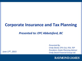 June 17th, 2015
Corporate Insurance and Tax Planning
Presented to: EPC Abbotsford, BC
Presented By:
Cindy David, CFP, CLU, FEA, TEP
President, Estate Planning Advisor
Cindy David Financial Group Ltd.
 