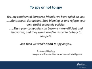 To spy or not to spy
Yes, my continental European friends, we have spied on you.
……Get serious, Europeans. Stop blaming us and reform your
own statist economic policies.
……Then your companies can become more efficient and
innovative, and they won't need to resort to bribery to
compete.
And then we won't need to spy on you.
R. James Woolsey,
Lawyer and former director of central intelligence.
 