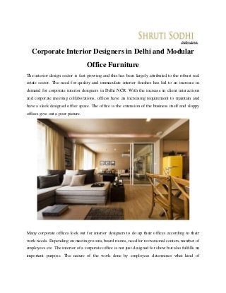 Corporate Interior Designers in Delhi and Modular
Office Furniture
The interior design sector is fast growing and this has been largely attributed to the robust real
estate sector. The need for quality and immaculate interior finishes has led to an increase in
demand for corporate interior designers in Delhi NCR. With the increase in client interactions
and corporate meeting collaborations, offices have an increasing requirement to maintain and
have a sleek designed office space. The office is the extension of the business itself and sloppy
offices give out a poor picture.
Many corporate offices look out for interior designers to do up their offices according to their
work needs. Depending on meeting rooms, board rooms, need for recreational centers, number of
employees etc. The interior of a corporate office is not just designed for show but also fulfills an
important purpose. The nature of the work done by employees determines what kind of
 