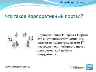 Что такое Корпоративный портал?
Корпоративный Интранет Портал
это внутренний сайт компании,
единая точка доступа ко всем IT
ресурсам и единое пространство
для совместной работы
сотрудников.
www.smartpoint.com.ua
 