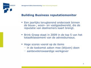 Building Business reputatiemonitor Een jaarlijks terugkerend onderzoek binnen de bouw-, woon- en vastgoedwereld, die de reputatie van deelnemers kaart brengt. Brink Groep staat in 2009 in de top 5 van het totaalklassement van de adviesbureaus. Hoge scores vooral op de items  in de toekomst zaken mee (blijven) doen aanbevelenswaardige werkgever 