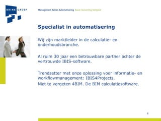 Specialist in automatisering Wij zijn marktleider in de calculatie- en onderhoudsbranche. Al ruim 30 jaar een betrouwbare partner achter de vertrouwde IBIS-software. Trendsetter met onze oplossing voor informatie- en workflowmanagement: IBIS4Projects. Niet te vergeten 4BIM. De BIM calculatiesoftware. 