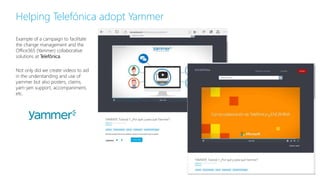 Example of a campaign to facilitate
the change management and the
Office365 (Yammer) collaborative
solutions at Telefónica.
Not only did we create videos to aid
in the understanding and use of
yammer but also posters, claims,
yam-jam support, accompaniment,
etc.
Helping Telefónica adopt Yammer
 