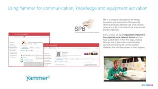Using Yammer for communication, knowledge and equipment activation
SPB is a company dedicated to the design,
innovation and manufacture of household
cleaning products, personal care products and
pharmaceuticals, committed to the environment
and its employees.
In this project, we have helped them implement
the corporate social network Yammer and we
have guided them in their first steps, making
Yammer one of their main communication
channels and solving the communication
obstacles that until then existed in the company.
 