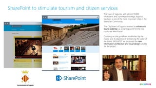 SharePoint to stimulate tourism and citizen services
The town of Sagunto, with almost 70,000
inhabitants and a privileged strategic logistics
location, is one of the most important cities in the
Valencian Community.
The City Board of Sagunto wanted to enhance its
tourist potential, as a starting point for the new
corporate Web Portal.
Counting on the guidelines established by the
mayor and its objective of “Enhancing the value of
the brand SAGUNTO” we proposed the new
information architecture and visual design suitable
for the project.
 