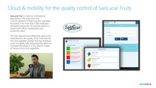 Cloud & mobility for the quality control of SanLucar Fruits
SanLucar Fruit is a German multinational
specialized in the production and
commercialization of fresh fruit and vegetables.
At present it has more than 2,000 employees
distributed among the 35 countries where it is
present with offices, headquarters and
production areas.
The main objective and differential value of this
multinational is the quality of the more than 90
fruit and vegetable varieties that they distribute
across the globe, fully dedicating their efforts to
orientate themselves to a very specific market
of Premium fruits and vegetables.
 