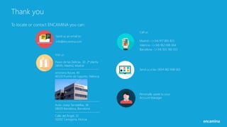 Thank you
To locate or contact ENCAMINA you can:
Send us an email to:
info@encamina.com
Call us:
Madrid – (+34) 917 893 823
Valencia - (+34) 962 698 064
Barcelona - (+34) 935 180 353
Send us a fax: 0034 962 698 063
Visit us:
Paseo de las Delicias, 30. 2ª planta
28045, Madrid, Madrid
------------------------------------
Jerónimo Roure, 49
46520 Puerto de Sagunto, Valencia
-------------------------------------
Avda. Josep Tarradellas, 38
08029 Barcelona, Barcelona
-------------------------------------
Calle del Ángel, 32
30202 Cartagena, Murcia
Personally speak to your
Account Manager
 