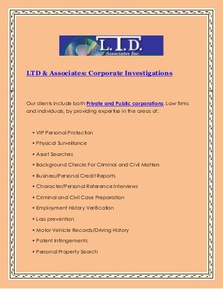 LTD & Associates: Corporate Investigations
Our clients include both Private and Public corporations, Law firms
and individuals, by providing expertise in the areas of:
• VIP Personal Protection
• Physical Surveillance
• Asset Searches
• Background Checks For Criminal and Civil Matters
• Business/Personal Credit Reports
• Character/Personal Reference Interviews
• Criminal and Civil Case Preparation
• Employment History Verification
• Loss prevention
• Motor Vehicle Records/Driving History
• Patent Infringements
• Personal Property Search
 